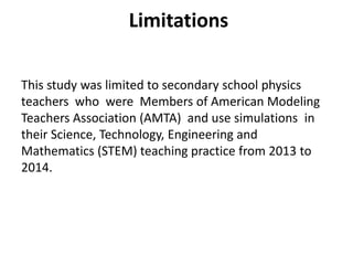 This study was limited to secondary school physics
teachers who were Members of American Modeling
Teachers Association (AMTA) and use simulations in
their Science, Technology, Engineering and
Mathematics (STEM) teaching practice from 2013 to
2014.
Limitations
 