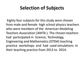 Eighty four subjects for this study were chosen
from male and female high school physics teachers
who were members of the American Modeling
Teachers Association (AMTA ). The chosen teachers
had participated in Science, Technology,
Engineering and Mathematics (STEM) teaching
practice workshops and had used simulations in
their teaching practice from 2013 to 2014.
Selection of Subjects
 