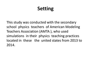 This study was conducted with the secondary
school physics teachers of American Modeling
Teachers Association (AMTA ), who used
simulations in their physics teaching practices
located in these the united states from 2013 to
2014.
Setting
 