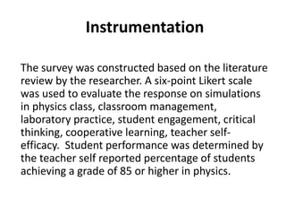 The survey was constructed based on the literature
review by the researcher. A six-point Likert scale
was used to evaluate the response on simulations
in physics class, classroom management,
laboratory practice, student engagement, critical
thinking, cooperative learning, teacher self-
efficacy. Student performance was determined by
the teacher self reported percentage of students
achieving a grade of 85 or higher in physics.
Instrumentation
 