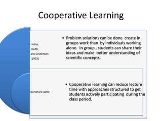Cooperative Learning
Heller,
Keith,
and Anderson
(1992)
Nembhard (2005)
• Problem solutions can be done create in
groups work than by individuals working
alone. In group , students can share their
ideas and make better understanding of
scientific concepts.
• Cooperative learning can reduce lecture
time with approaches structured to get
students actively participating during the
class period.
 