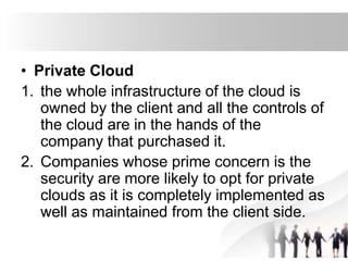 • Private Cloud
1. the whole infrastructure of the cloud is
owned by the client and all the controls of
the cloud are in the hands of the
company that purchased it.
2. Companies whose prime concern is the
security are more likely to opt for private
clouds as it is completely implemented as
well as maintained from the client side.
 