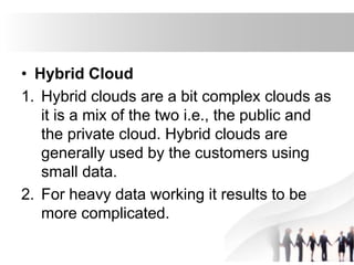• Hybrid Cloud
1. Hybrid clouds are a bit complex clouds as
it is a mix of the two i.e., the public and
the private cloud. Hybrid clouds are
generally used by the customers using
small data.
2. For heavy data working it results to be
more complicated.
 