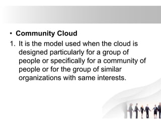 • Community Cloud
1. It is the model used when the cloud is
designed particularly for a group of
people or specifically for a community of
people or for the group of similar
organizations with same interests.
 