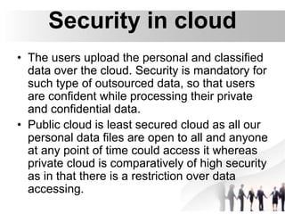 Security in cloud
• The users upload the personal and classified
data over the cloud. Security is mandatory for
such type of outsourced data, so that users
are confident while processing their private
and confidential data.
• Public cloud is least secured cloud as all our
personal data files are open to all and anyone
at any point of time could access it whereas
private cloud is comparatively of high security
as in that there is a restriction over data
accessing.
 