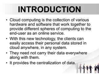 INTRODUCTION
• Cloud computing is the collection of various
hardware and software that work together to
provide different spheres of computing to the
end-user as an online service.
• With this new technology, the clients can
easily access their personal data stored in
cloud anywhere, in any system.
• They need not carry their data everywhere
along with them.
• It provides the centralization of data.
 