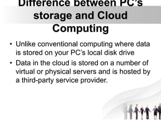 Difference between PC’s
storage and Cloud
Computing
• Unlike conventional computing where data
is stored on your PC’s local disk drive
• Data in the cloud is stored on a number of
virtual or physical servers and is hosted by
a third-party service provider.
 