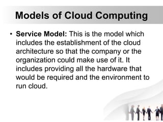 Models of Cloud Computing
• Service Model: This is the model which
includes the establishment of the cloud
architecture so that the company or the
organization could make use of it. It
includes providing all the hardware that
would be required and the environment to
run cloud.
 