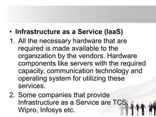 • Infrastructure as a Service (IaaS)
1. All the necessary hardware that are
required is made available to the
organization by the vendors. Hardware
components like servers with the required
capacity, communication technology and
operating system for utilizing these
services.
2. Some companies that provide
Infrastructure as a Service are TCS,
Wipro, Infosys etc.
 