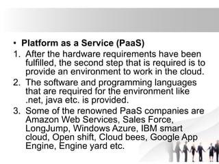 • Platform as a Service (PaaS)
1. After the hardware requirements have been
fulfilled, the second step that is required is to
provide an environment to work in the cloud.
2. The software and programming languages
that are required for the environment like
.net, java etc. is provided.
3. Some of the renowned PaaS companies are
Amazon Web Services, Sales Force,
LongJump, Windows Azure, IBM smart
cloud, Open shift, Cloud bees, Google App
Engine, Engine yard etc.
 