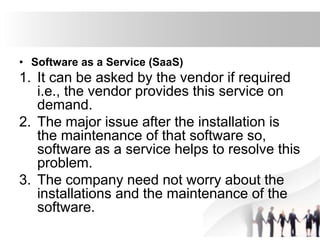 • Software as a Service (SaaS)
1. It can be asked by the vendor if required
i.e., the vendor provides this service on
demand.
2. The major issue after the installation is
the maintenance of that software so,
software as a service helps to resolve this
problem.
3. The company need not worry about the
installations and the maintenance of the
software.
 