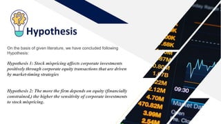 Hypothesis
On the basis of given literature, we have concluded following
Hypothesis:
Hypothesis 1: Stock mispricing affects corporate investments
positively through corporate equity transactions that are driven
by market-timing strategies
Hypothesis 2: The more the firm depends on equity (financially
constrained,) the higher the sensitivity of corporate investments
to stock mispricing.
 