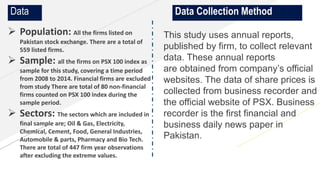 www.yourwebsite.com
 Population: All the firms listed on
Pakistan stock exchange. There are a total of
559 listed firms.
 Sample: all the firms on PSX 100 index as
sample for this study, covering a time period
from 2008 to 2014. Financial firms are excluded
from study There are total of 80 non-financial
firms counted on PSX 100 index during the
sample period.
 Sectors: The sectors which are included in
final sample are; Oil & Gas, Electricity,
Chemical, Cement, Food, General Industries,
Automobile & parts, Pharmacy and Bio Tech.
There are total of 447 firm year observations
after excluding the extreme values.
Data Data Collection Method
This study uses annual reports,
published by firm, to collect relevant
data. These annual reports
are obtained from company’s official
websites. The data of share prices is
collected from business recorder and
the official website of PSX. Business
recorder is the first financial and
business daily news paper in
Pakistan.
 