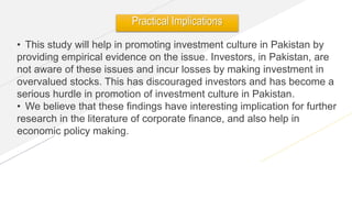 www.yourwebsite.com
• This study will help in promoting investment culture in Pakistan by
providing empirical evidence on the issue. Investors, in Pakistan, are
not aware of these issues and incur losses by making investment in
overvalued stocks. This has discouraged investors and has become a
serious hurdle in promotion of investment culture in Pakistan.
• We believe that these findings have interesting implication for further
research in the literature of corporate finance, and also help in
economic policy making.
Practical Implications
 