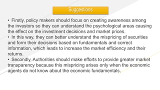 www.yourwebsite.com
• Firstly, policy makers should focus on creating awareness among
the investors so they can understand the psychological areas causing
the effect on the investment decisions and market prices.
• In this way, they can better understand the mispricing of securities
and form their decisions based on fundamentals and correct
information, which leads to increase the market efficiency and their
returns.
• Secondly, Authorities should make efforts to provide greater market
transparency because this mispricing arises only when the economic
agents do not know about the economic fundamentals.
Suggestions
 