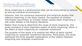 FR
• Stock mispricing is a phenomenon that can be encountered in rational
as well as irrational environments.
• However, with the numerous theoretical and empirical studies that
address mispricing in the stock market, the question of whether
information asymmetry or investor biases causes stock mispricing is
still under debate in the finance literature.
• Rather than trying to determine the cause of stock mispricing, this
study considers a more important aspect of stock mispricing, which is
the effect of stock mispricing on corporate investment.
• The purpose of this study is to analyze the effect of stock market
mispricing on corporate investment decisions. Particularly, this study
addresses the three possible explanations of the relation between
mispricing and corporate investments
 