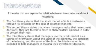 FR
1. The first theory states that the stock market affects investments
through its influence on the cost of external financing.
2. The second theory states that when managers make their investment
decisions, they are forced to cater to shareholders’ opinions in order
to protect their jobs.
3. The third theory states that managers use the stock market as a
source of information about the state of the economy, the condition
of the industry, and the value of the firm. Such information is
intended to help managers in making their investment decisions.
3 theories that can explain the relation between investments and stock
mispricing.
 