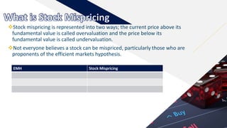 FR
Stock mispricing is represented into two ways; the current price above its
fundamental value is called overvaluation and the price below its
fundamental value is called undervaluation.
Not everyone believes a stock can be mispriced, particularly those who are
proponents of the efficient markets hypothesis.
6
EMH Stock Mispricing
 