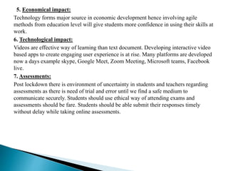 5. Economical impact:
Technology forms major source in economic development hence involving agile
methods from education level will give students more confidence in using their skills at
work.
6. Technological impact:
Videos are effective way of learning than text document. Developing interactive video
based apps to create engaging user experience is at rise. Many platforms are developed
now a days example skype, Google Meet, Zoom Meeting, Microsoft teams, Facebook
live.
7. Assessments:
Post lockdown there is environment of uncertainty in students and teachers regarding
assessments as there is need of trial and error until we find a safe medium to
communicate securely. Students should use ethical way of attending exams and
assessments should be fare. Students should be able submit their responses timely
without delay while taking online assessments.
 