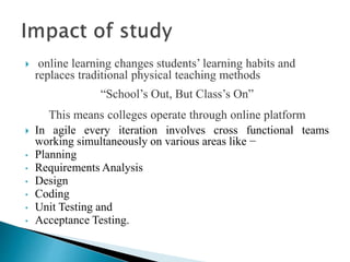  online learning changes students’ learning habits and
replaces traditional physical teaching methods
“School’s Out, But Class’s On”
This means colleges operate through online platform
 In agile every iteration involves cross functional teams
working simultaneously on various areas like −
• Planning
• Requirements Analysis
• Design
• Coding
• Unit Testing and
• Acceptance Testing.
 