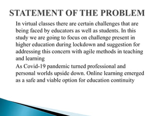 In virtual classes there are certain challenges that are
being faced by educators as well as students. In this
study we are going to focus on challenge present in
higher education during lockdown and suggestion for
addressing this concern with agile methods in teaching
and learning
As Covid-19 pandemic turned professional and
personal worlds upside down. Online learning emerged
as a safe and viable option for education continuity
 
