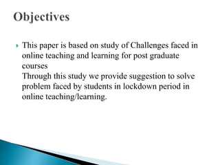  This paper is based on study of Challenges faced in
online teaching and learning for post graduate
courses
Through this study we provide suggestion to solve
problem faced by students in lockdown period in
online teaching/learning.
 