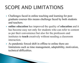  Challenges faced in online teaching and learning for post
graduate courses this means challenge faced by both students
and teachers.
 online education has improved the quality of education and it
has become easy not only for students who can refer to content
as per their convenience but also for the professors and
institutes to teach creatively without needing a classroom
interaction.
 As pandemic forced shift in offline to online there are
limitations such as time management, adaptability, motivation,
technical difficulties.
 