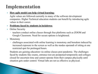  How agile model can help virtual learning:
Agile values are followed currently in many of the software development
companies. Higher Technical education students can benefit by introducing agile
values in their career.
 Problems faced by students in lockdown:
 Online Security
◦ teachers conduct online classes through free platforms such as ZOOM and
Google Classroom. Need for secure options is heightened.
 Monotony
◦ challenges associated with online learning is monotony and boredom induced by
increased exposure to the screen as well as the modus operandi of sitting at one
restricted spot for prolonged hours.
Students are gaining education via online classes post pandemic. The challenges
faced by students like exams, entrance test are postponed temporarily and colleges
closed for uncertain time and cannot operate from their campus physically until
situation gets under control. Virtual labs are not as effective as physical.
 
