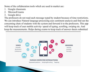Some of the collaboration tools which are used in market are:
1. Google classroom
2. Microsoft teams
3. Google drive
The professors do not read each message typed by student because of time restrictions.
We can introduce Natural language processing uses sentiment analysis and find out the
concerning chats of students with the system and forward it to the professors. This app
will keep track of user mobile activity- speed of typing, scrolling, swiping etc. And
keep the measurements. Helps during exams to keep track of answer sheets submitted
 