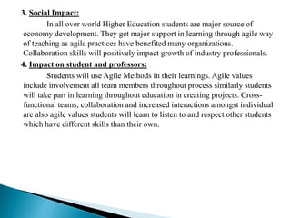 3. Social Impact:
In all over world Higher Education students are major source of
economy development. They get major support in learning through agile way
of teaching as agile practices have benefited many organizations.
Collaboration skills will positively impact growth of industry professionals.
4. Impact on student and professors:
Students will use Agile Methods in their learnings. Agile values
include involvement all team members throughout process similarly students
will take part in learning throughout education in creating projects. Cross-
functional teams, collaboration and increased interactions amongst individual
are also agile values students will learn to listen to and respect other students
which have different skills than their own.
 