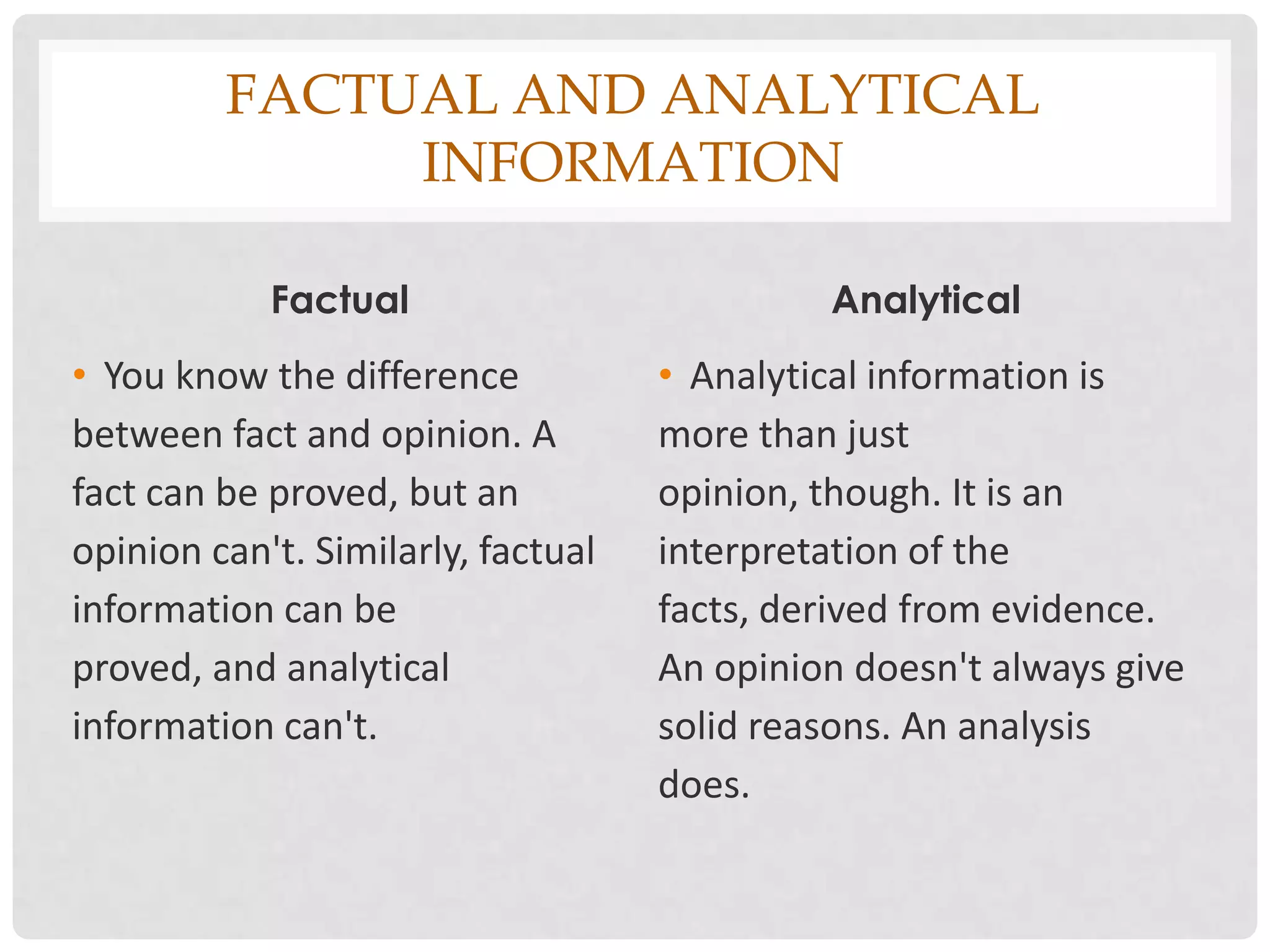 FACTUAL AND ANALYTICAL
              INFORMATION

            Factual                          Analytical
• You know the difference           • Analytical information is
between fact and opinion. A         more than just
fact can be proved, but an          opinion, though. It is an
opinion can't. Similarly, factual   interpretation of the
information can be                  facts, derived from evidence.
proved, and analytical              An opinion doesn't always give
information can't.                  solid reasons. An analysis
                                    does.
 