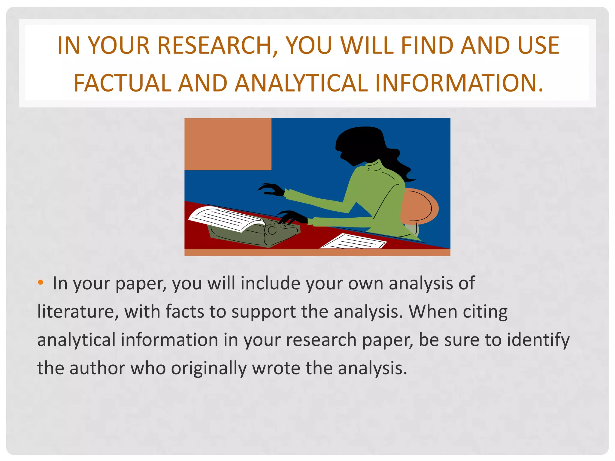 IN YOUR RESEARCH, YOU WILL FIND AND USE
    FACTUAL AND ANALYTICAL INFORMATION.




• In your paper, you will include your own analysis of
literature, with facts to support the analysis. When citing
analytical information in your research paper, be sure to identify
the author who originally wrote the analysis.
 
