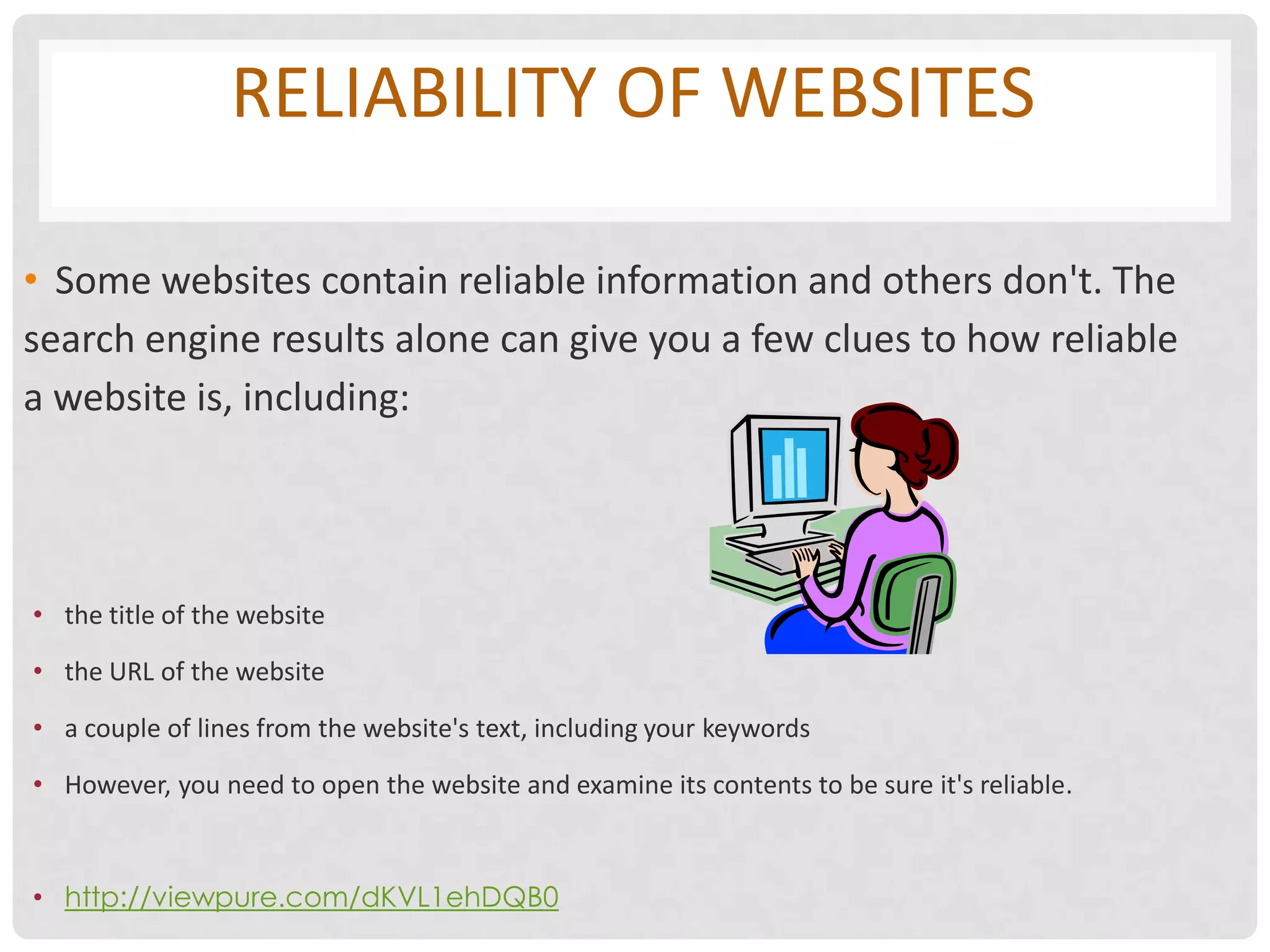 RELIABILITY OF WEBSITES

• Some websites contain reliable information and others don't. The
search engine results alone can give you a few clues to how reliable
a website is, including:




• the title of the website

• the URL of the website

• a couple of lines from the website's text, including your keywords

• However, you need to open the website and examine its contents to be sure it's reliable.



• http://viewpure.com/dKVL1ehDQB0
 