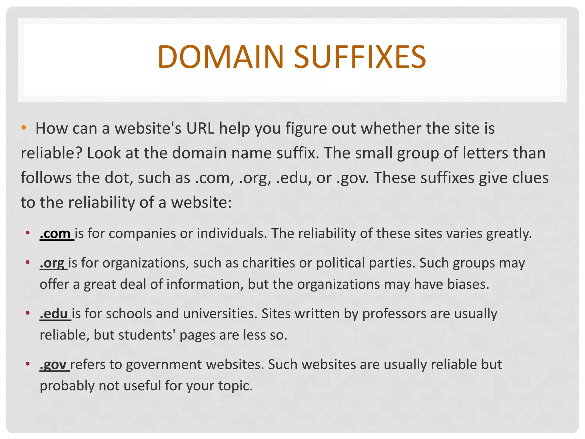 DOMAIN SUFFIXES
• How can a website's URL help you figure out whether the site is
reliable? Look at the domain name suffix. The small group of letters than
follows the dot, such as .com, .org, .edu, or .gov. These suffixes give clues
to the reliability of a website:
• .com is for companies or individuals. The reliability of these sites varies greatly.
• .org is for organizations, such as charities or political parties. Such groups may
  offer a great deal of information, but the organizations may have biases.
• .edu is for schools and universities. Sites written by professors are usually
  reliable, but students' pages are less so.
• .gov refers to government websites. Such websites are usually reliable but
  probably not useful for your topic.
 