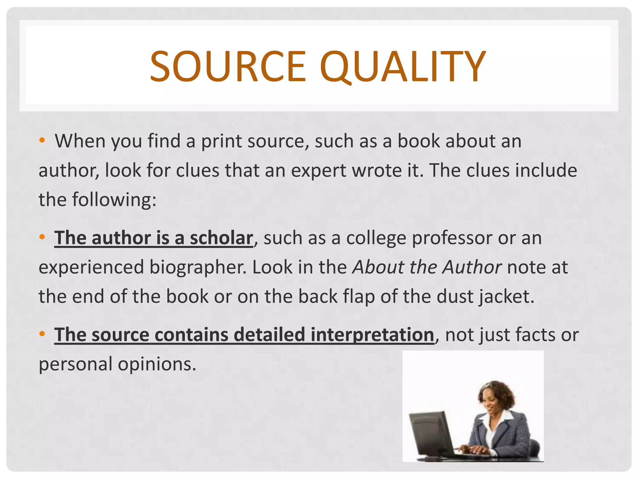 SOURCE QUALITY
• When you find a print source, such as a book about an
author, look for clues that an expert wrote it. The clues include
the following:
• The author is a scholar, such as a college professor or an
experienced biographer. Look in the About the Author note at
the end of the book or on the back flap of the dust jacket.
• The source contains detailed interpretation, not just facts or
personal opinions.
 