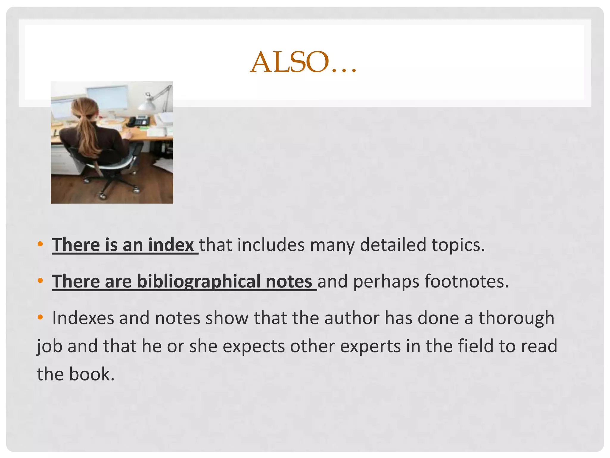 ALSO…




• There is an index that includes many detailed topics.
• There are bibliographical notes and perhaps footnotes.
• Indexes and notes show that the author has done a thorough
job and that he or she expects other experts in the field to read
the book.
 