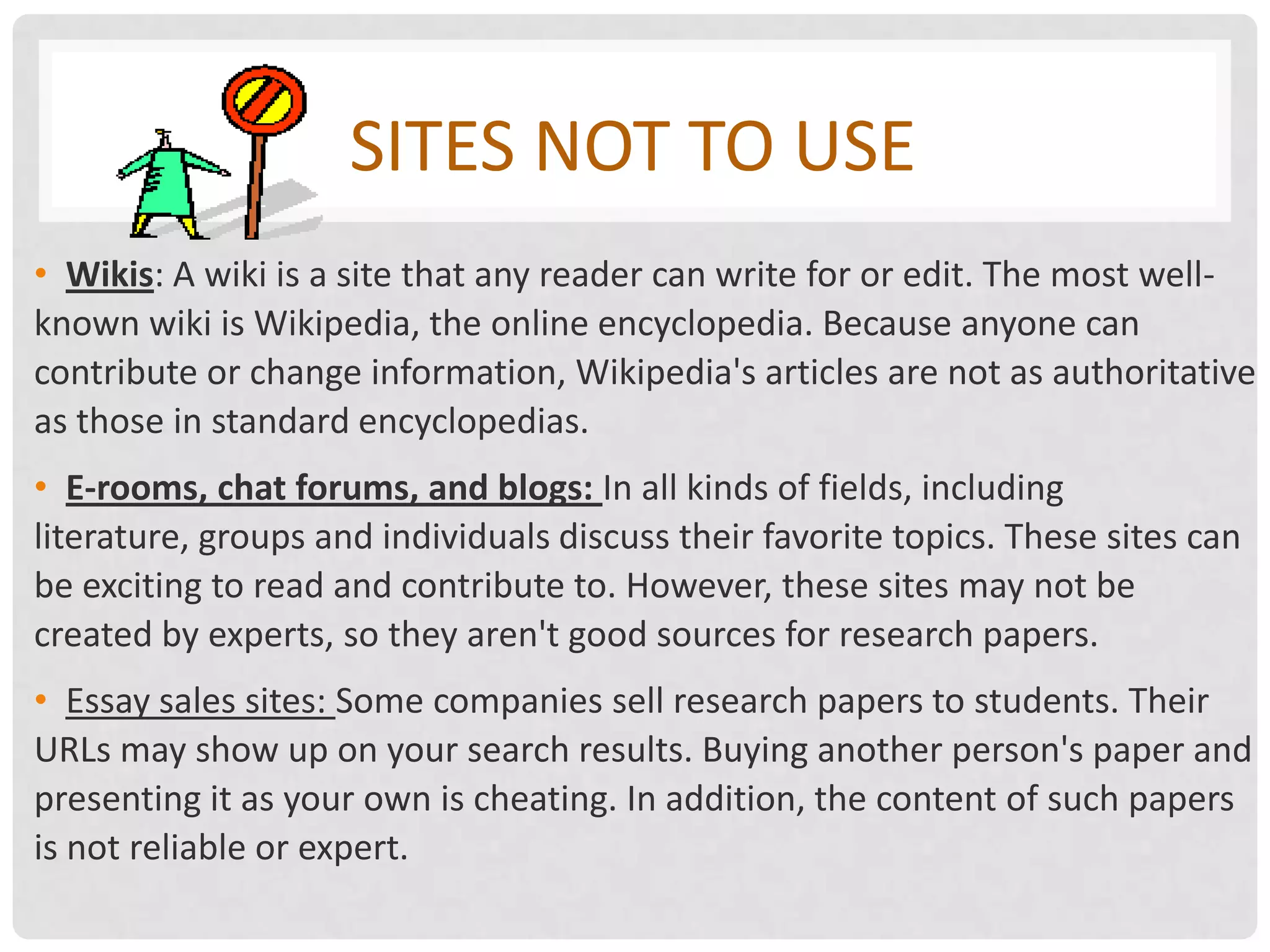 SITES NOT TO USE
• Wikis: A wiki is a site that any reader can write for or edit. The most well-
known wiki is Wikipedia, the online encyclopedia. Because anyone can
contribute or change information, Wikipedia's articles are not as authoritative
as those in standard encyclopedias.
• E-rooms, chat forums, and blogs: In all kinds of fields, including
literature, groups and individuals discuss their favorite topics. These sites can
be exciting to read and contribute to. However, these sites may not be
created by experts, so they aren't good sources for research papers.
• Essay sales sites: Some companies sell research papers to students. Their
URLs may show up on your search results. Buying another person's paper and
presenting it as your own is cheating. In addition, the content of such papers
is not reliable or expert.
 