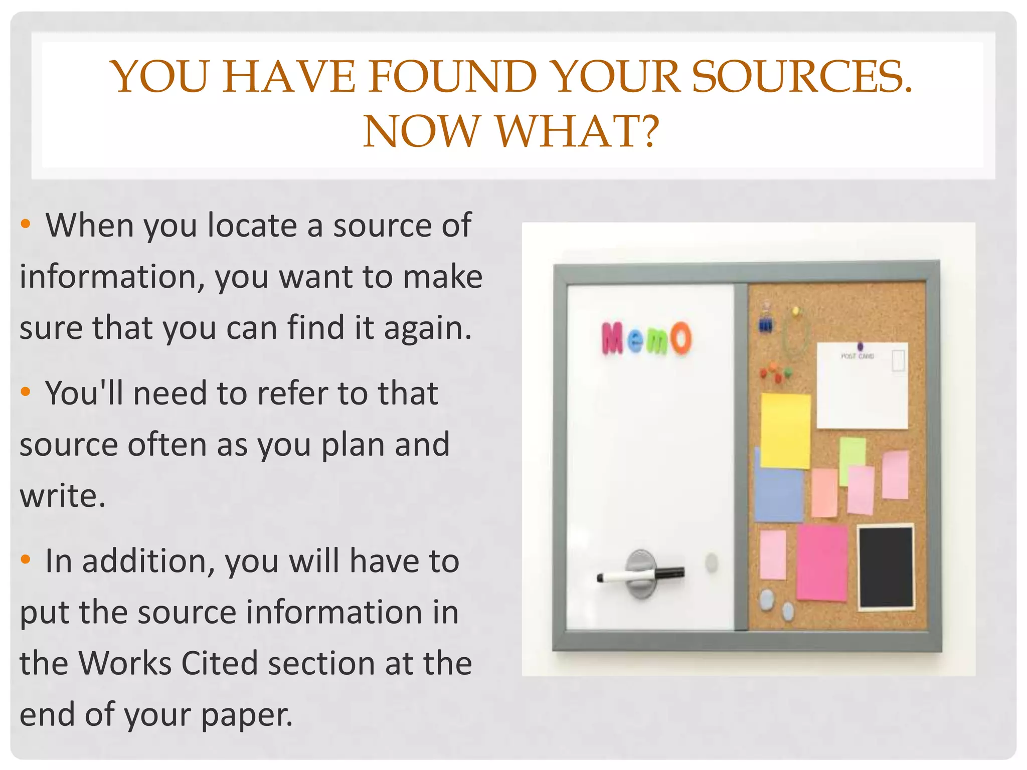 YOU HAVE FOUND YOUR SOURCES.
               NOW WHAT?
• When you locate a source of
information, you want to make
sure that you can find it again.
• You'll need to refer to that
source often as you plan and
write.
• In addition, you will have to
put the source information in
the Works Cited section at the
end of your paper.
 