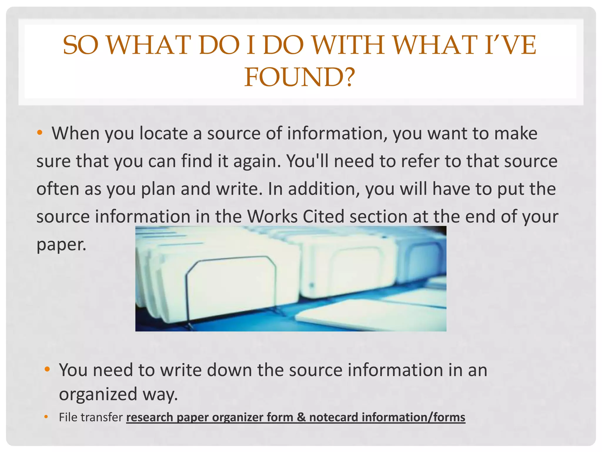 SO WHAT DO I DO WITH WHAT I’VE
              FOUND?
• When you locate a source of information, you want to make
sure that you can find it again. You'll need to refer to that source
often as you plan and write. In addition, you will have to put the
source information in the Works Cited section at the end of your
paper.




• You need to write down the source information in an
  organized way.
• File transfer research paper organizer form & notecard information/forms
 