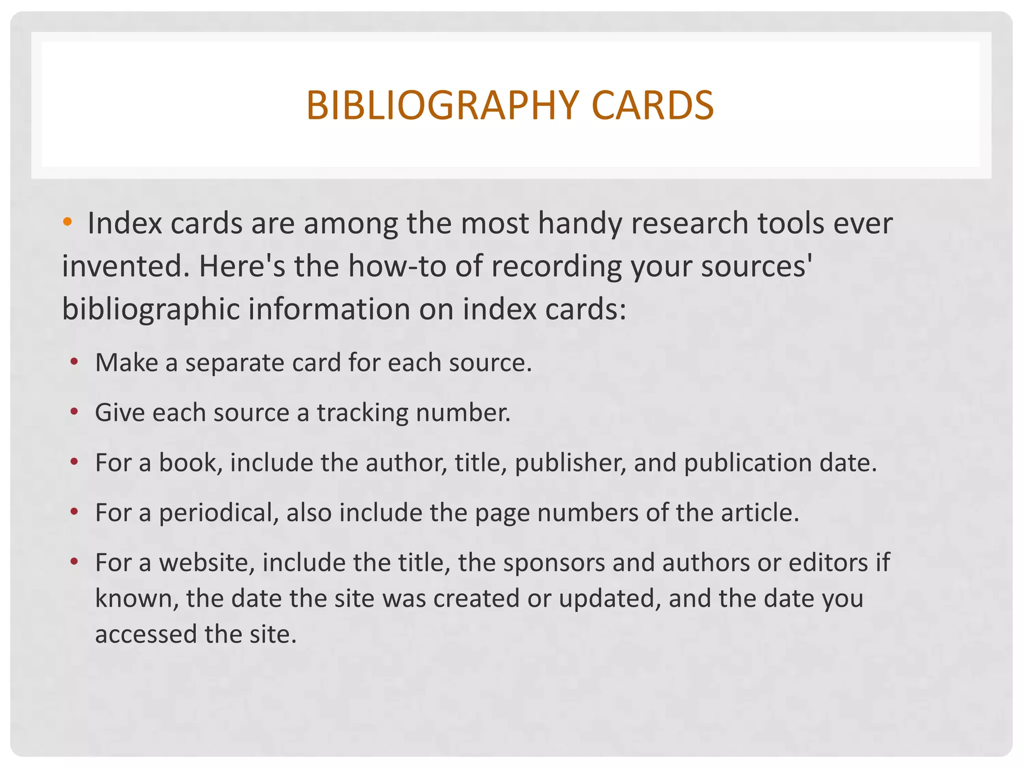 BIBLIOGRAPHY CARDS

• Index cards are among the most handy research tools ever
invented. Here's the how-to of recording your sources'
bibliographic information on index cards:
• Make a separate card for each source.
• Give each source a tracking number.
• For a book, include the author, title, publisher, and publication date.
• For a periodical, also include the page numbers of the article.
• For a website, include the title, the sponsors and authors or editors if
  known, the date the site was created or updated, and the date you
  accessed the site.
 