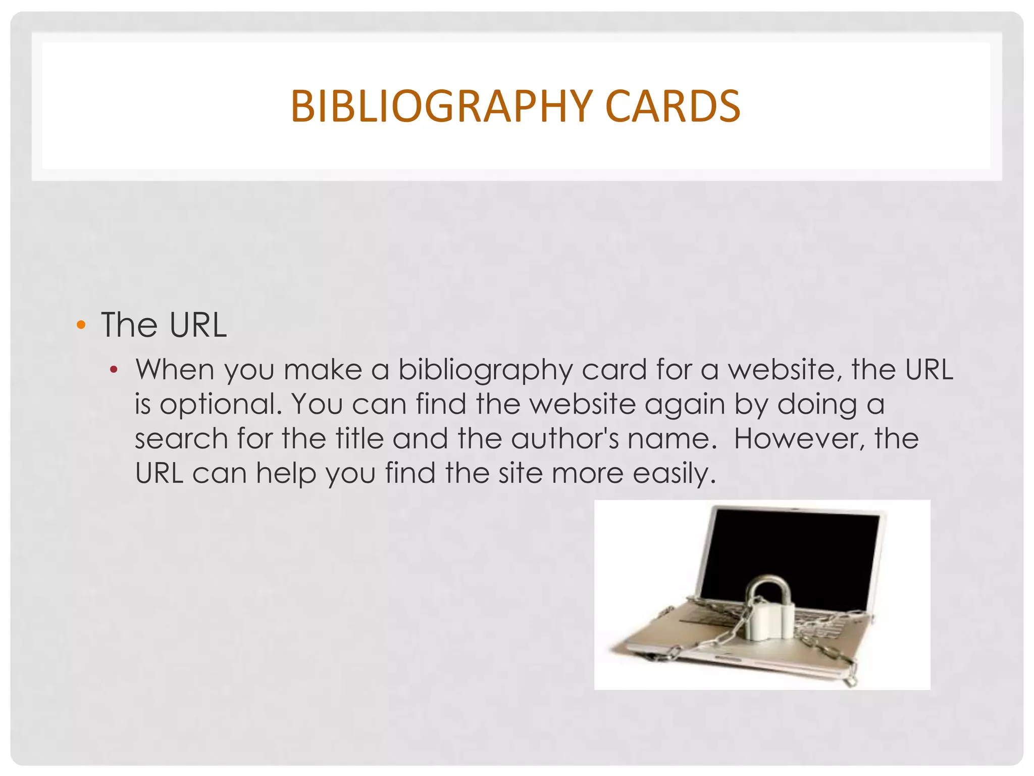 BIBLIOGRAPHY CARDS



• The URL
 • When you make a bibliography card for a website, the URL
   is optional. You can find the website again by doing a
   search for the title and the author's name. However, the
   URL can help you find the site more easily.
 
