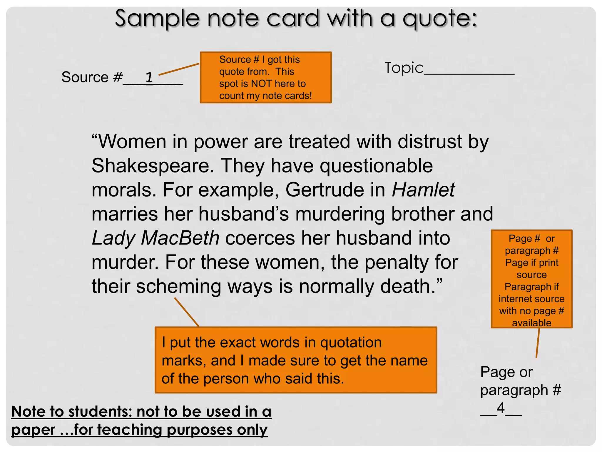 Sample note card with a quote:
                             Source # I got this
                                                    Topic____________
       Source #___1____      quote from. This
                             spot is NOT here to
                             count my note cards!



           “Women in power are treated with distrust by
           Shakespeare. They have questionable
           morals. For example, Gertrude in Hamlet
           marries her husband’s murdering brother and
           Lady MacBeth coerces her husband into           Page # or
                                                          paragraph #
           murder. For these women, the penalty for       Page if print
                                                             source
           their scheming ways is normally death.”        Paragraph if
                                                        internet source
                                                                   with no page #
                                                                      available

                     I put the exact words in quotation
                     marks, and I made sure to get the name
                     of the person who said this.               Page or
                                                                paragraph #
Note to students: not to be used in a                           __4__
paper …for teaching purposes only
 