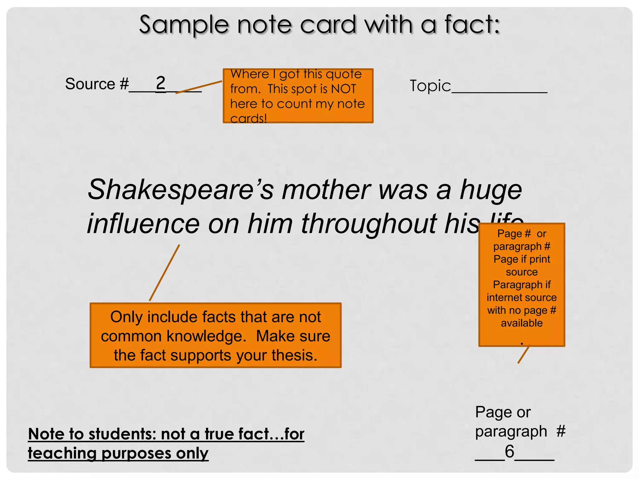 Sample note card with a fact:
                           Where I got this quote
    Source #___2____       from. This spot is NOT   Topic____________
                           here to count my note
                           cards!




       Shakespeare’s mother was a huge
       influence on him throughout his life..
                                        No page                 Page # or
                                                               paragraph #
                                                               Page# print
                                                                     if
                                                                  source
                                                              because
                                                               Paragraph if
                                                                it is an
                                                             internet source
                                                             with no page #
                                                               Internet
          Only include facts that are not                        available
         common knowledge. Make sure                           source
                                                                  .
           the fact supports your thesis.


                                                            Page or
Note to students: not a true fact…for                       paragraph #
teaching purposes only                                      ___6____
 