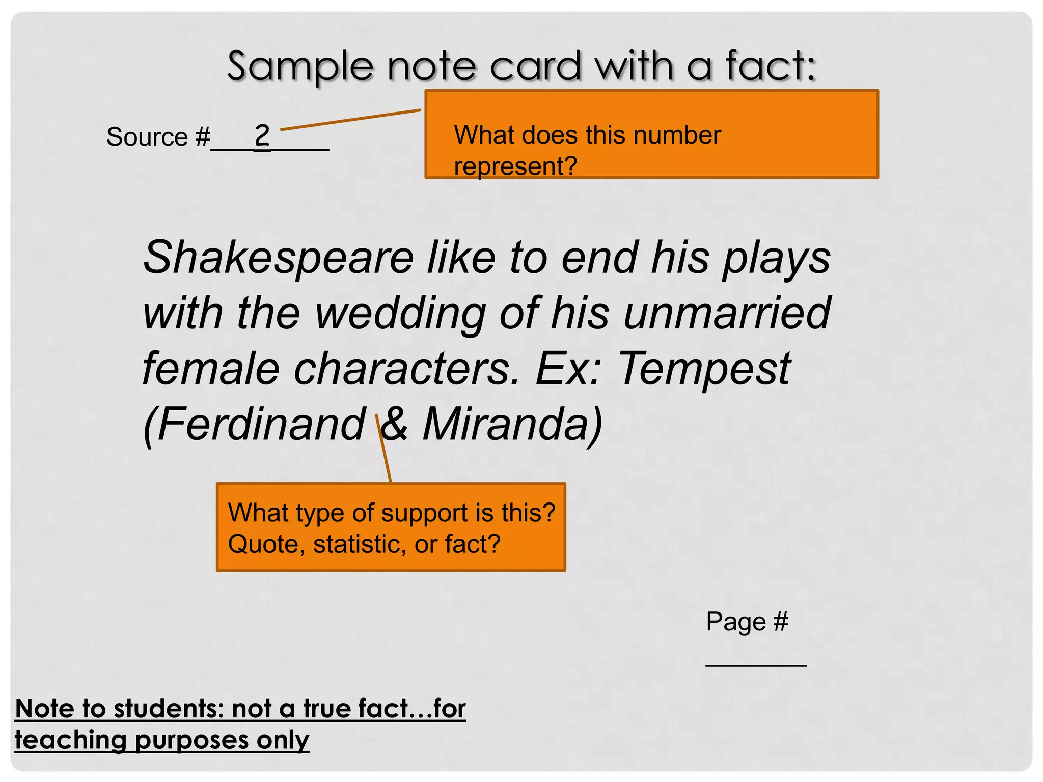 Sample note card with a fact:
       Source #___2____             What does this number
                                    represent?


          Shakespeare like to end his plays
          with the wedding of his unmarried
          female characters. Ex: Tempest
          (Ferdinand & Miranda)
                 What type of support is this?
                 Quote, statistic, or fact?

                                                       Page #
                                                       _______

Note to students: not a true fact…for
teaching purposes only
 
