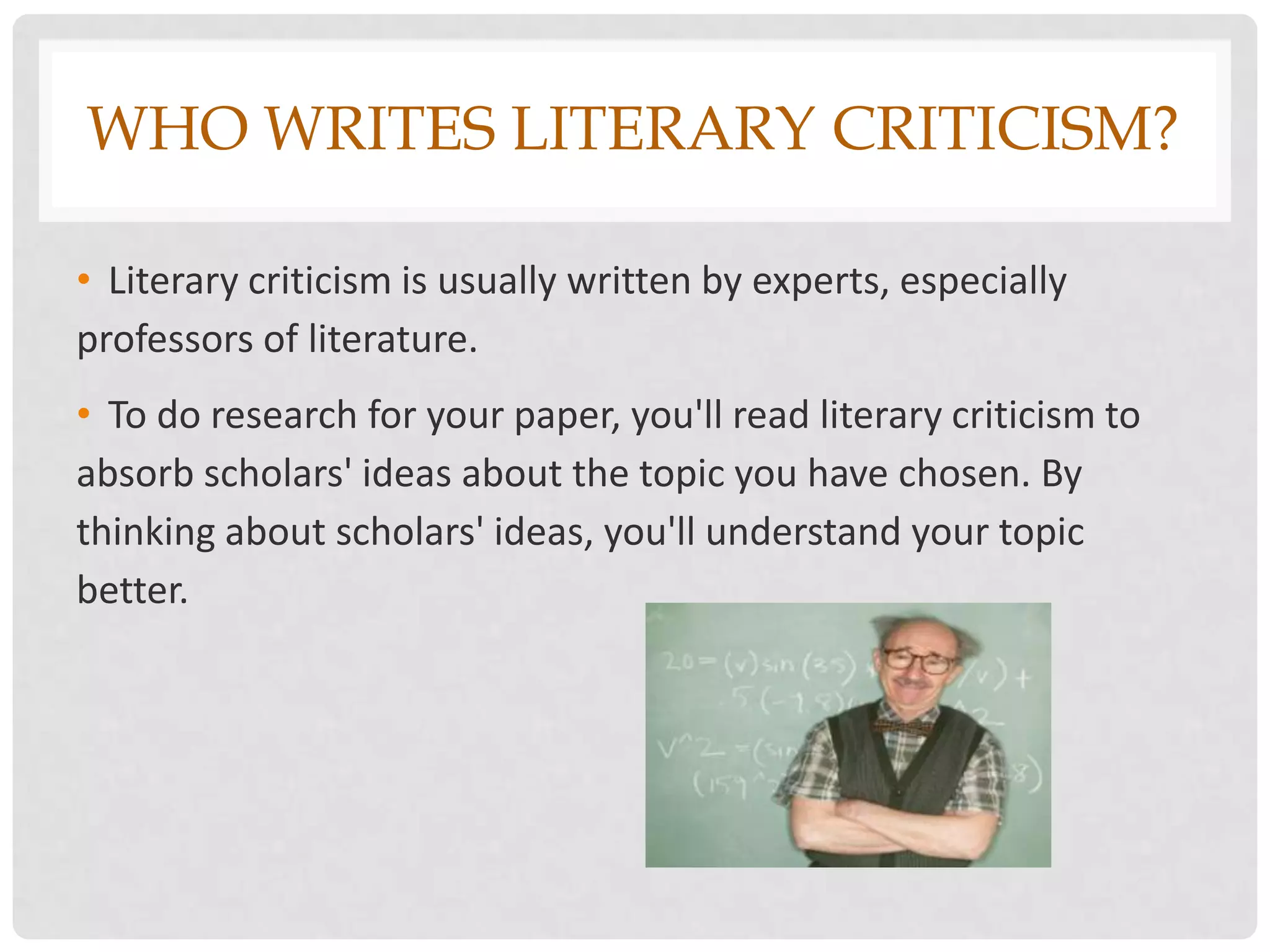WHO WRITES LITERARY CRITICISM?

• Literary criticism is usually written by experts, especially
professors of literature.
• To do research for your paper, you'll read literary criticism to
absorb scholars' ideas about the topic you have chosen. By
thinking about scholars' ideas, you'll understand your topic
better.
 