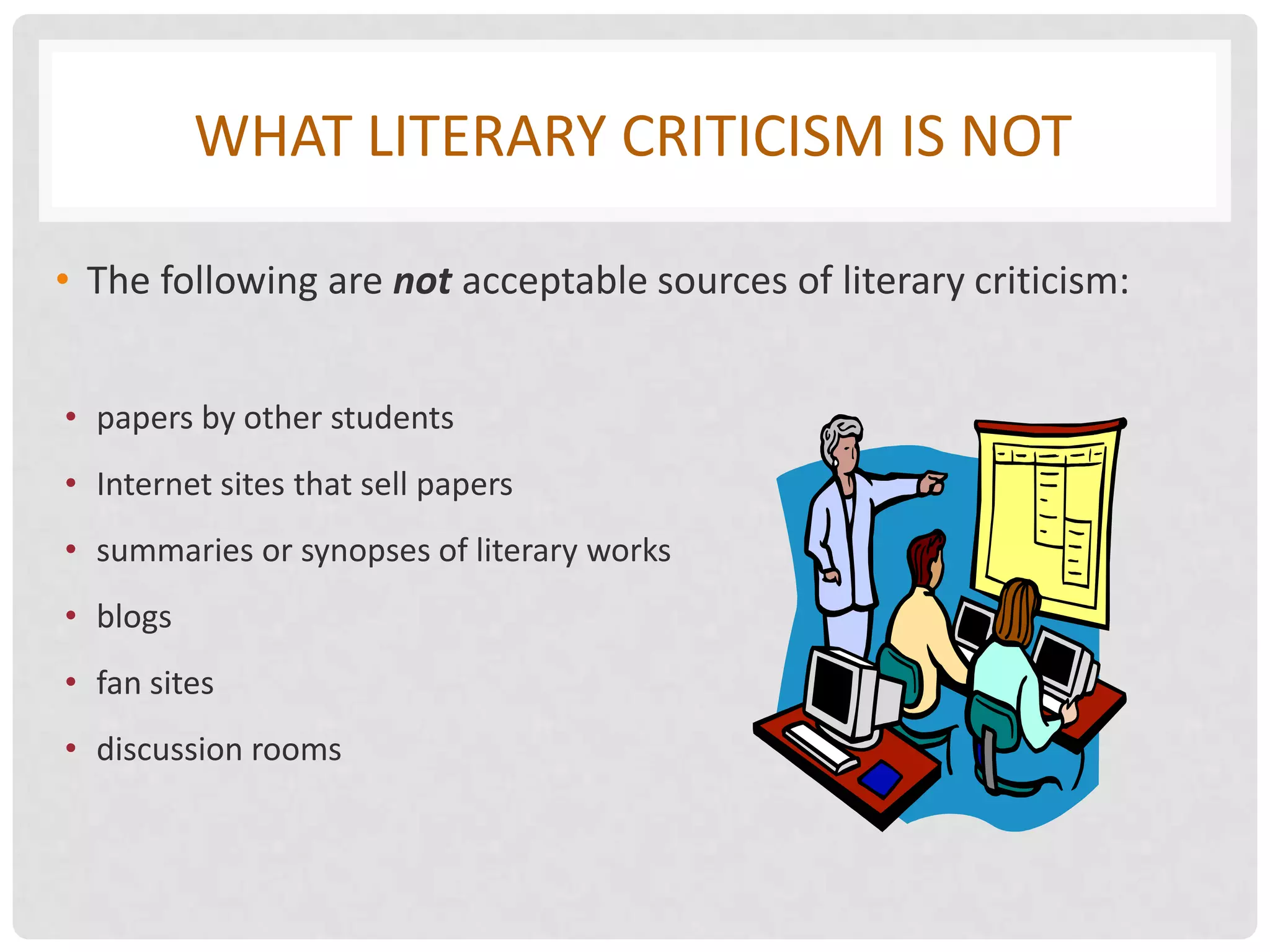 WHAT LITERARY CRITICISM IS NOT

• The following are not acceptable sources of literary criticism:


• papers by other students
• Internet sites that sell papers
• summaries or synopses of literary works
• blogs
• fan sites
• discussion rooms
 