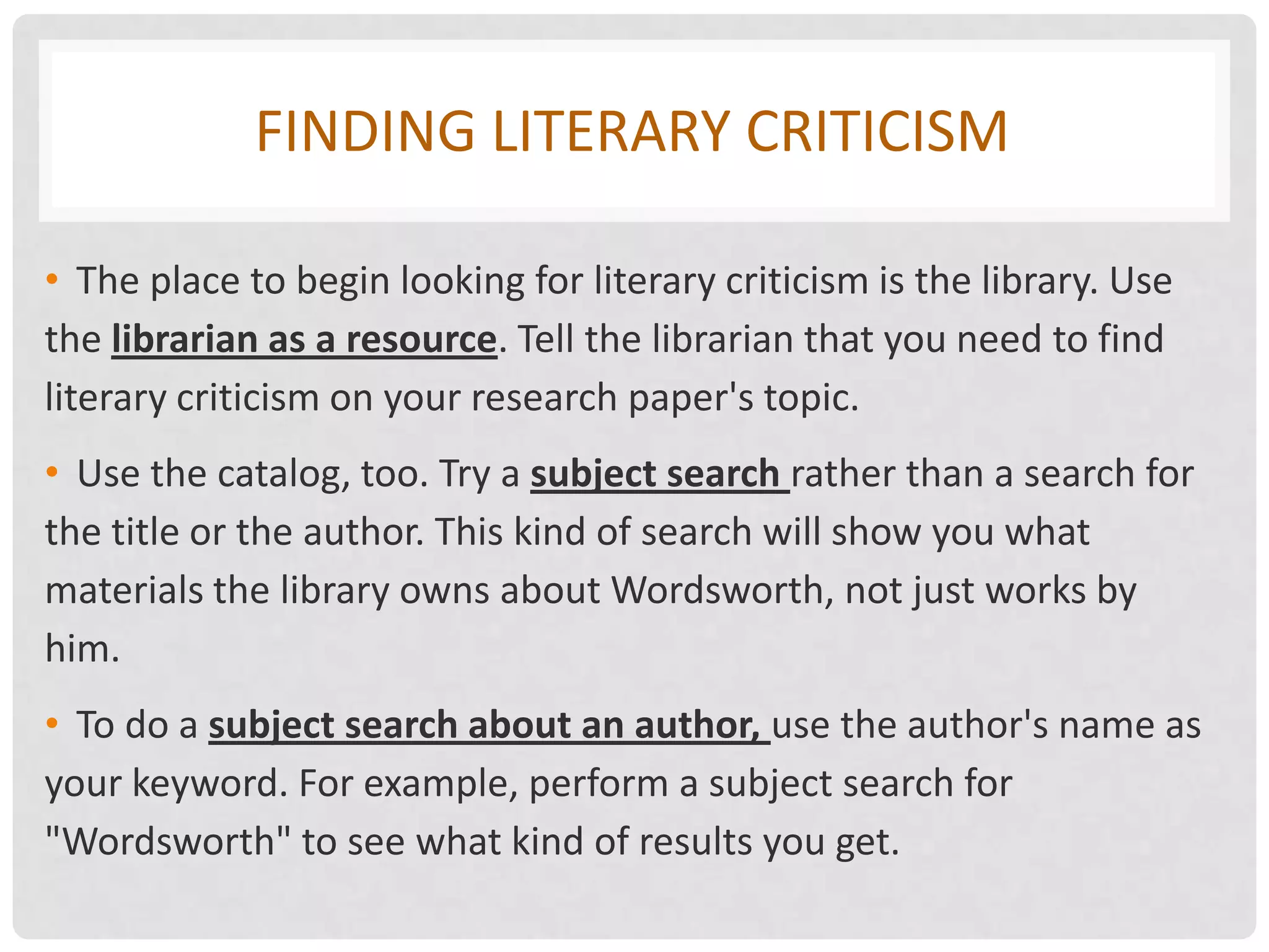 FINDING LITERARY CRITICISM

• The place to begin looking for literary criticism is the library. Use
the librarian as a resource. Tell the librarian that you need to find
literary criticism on your research paper's topic.
• Use the catalog, too. Try a subject search rather than a search for
the title or the author. This kind of search will show you what
materials the library owns about Wordsworth, not just works by
him.
• To do a subject search about an author, use the author's name as
your keyword. For example, perform a subject search for
"Wordsworth" to see what kind of results you get.
 