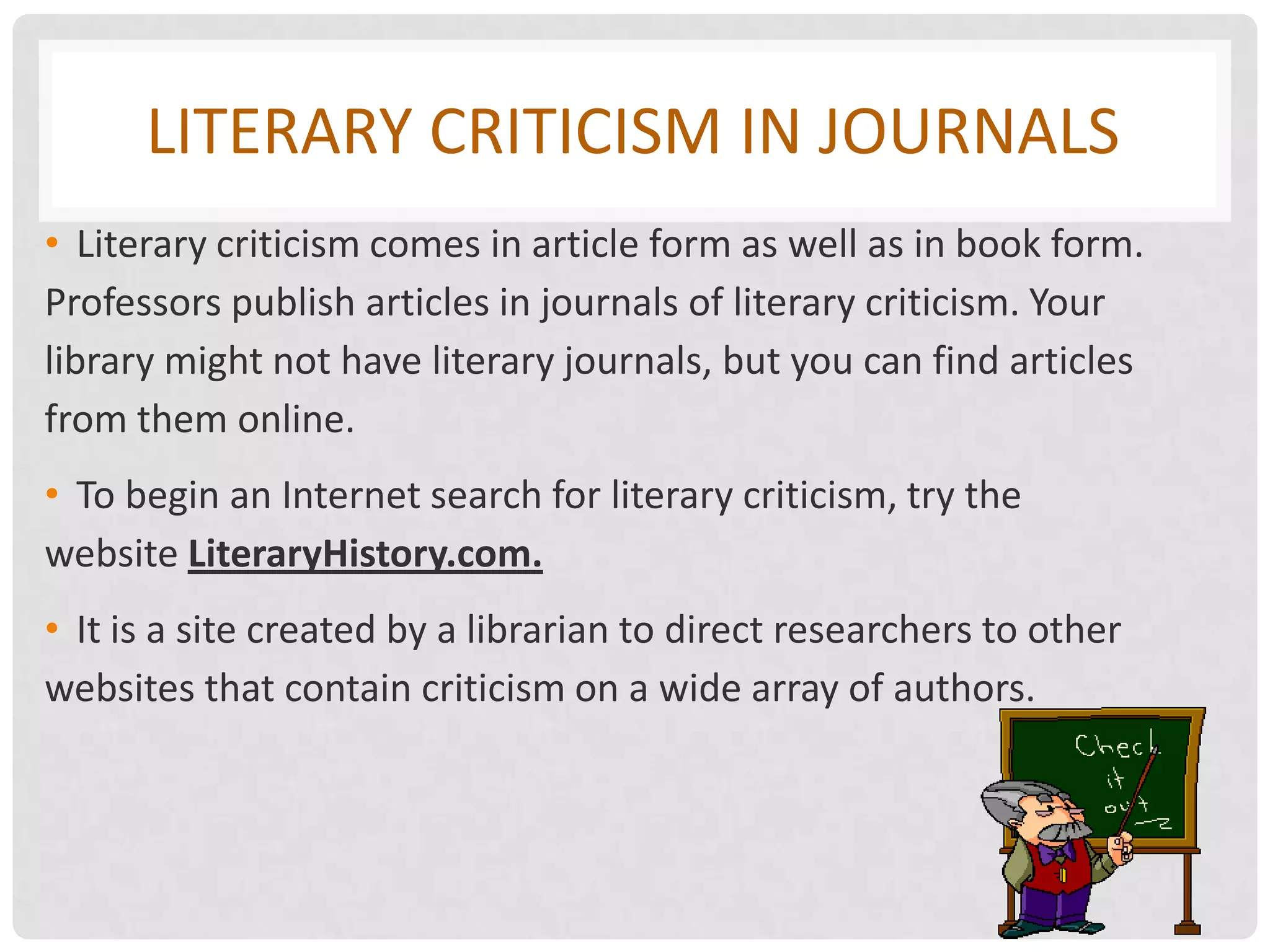 LITERARY CRITICISM IN JOURNALS
• Literary criticism comes in article form as well as in book form.
Professors publish articles in journals of literary criticism. Your
library might not have literary journals, but you can find articles
from them online.
• To begin an Internet search for literary criticism, try the
website LiteraryHistory.com.
• It is a site created by a librarian to direct researchers to other
websites that contain criticism on a wide array of authors.
 