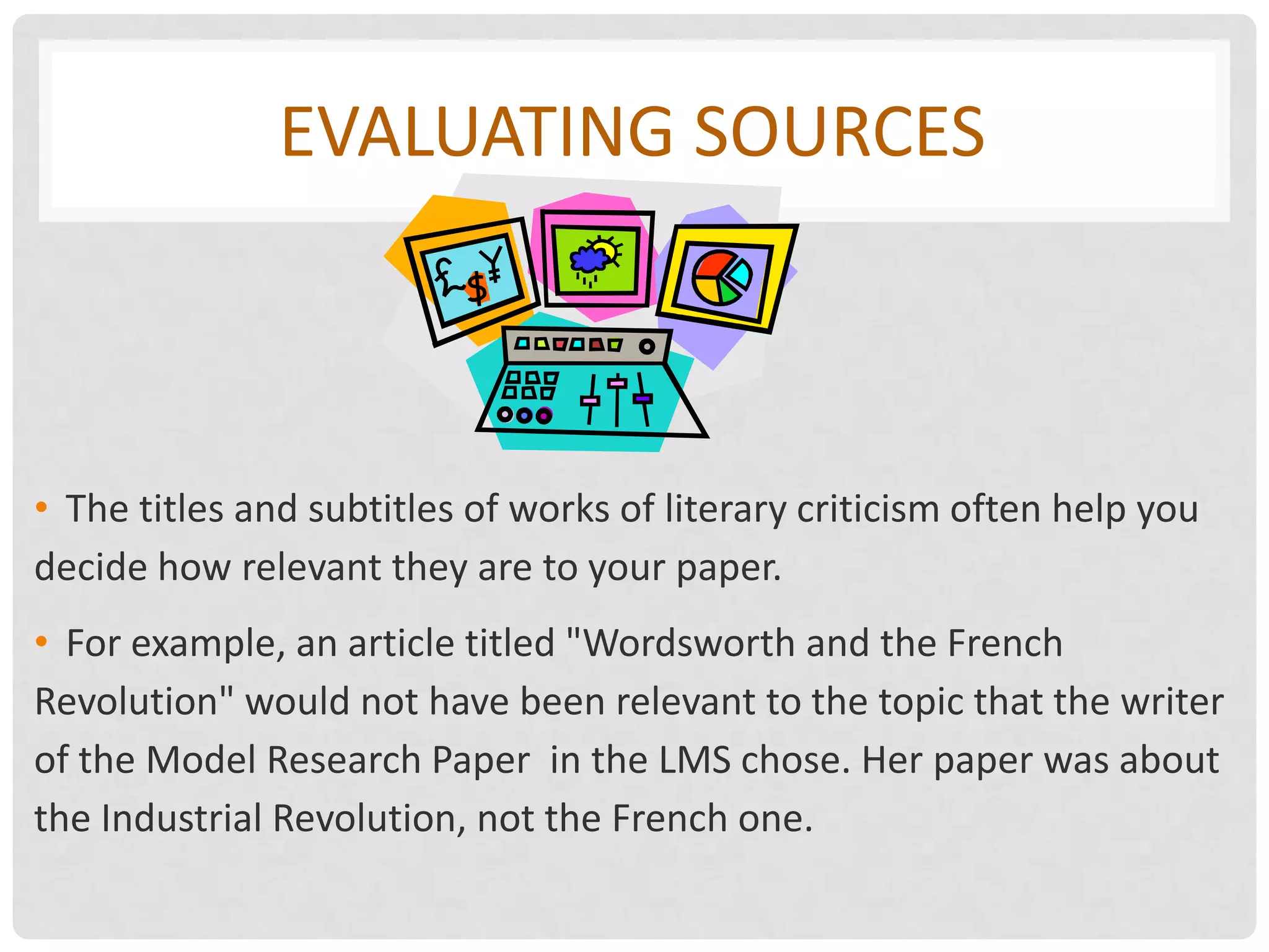 EVALUATING SOURCES



• The titles and subtitles of works of literary criticism often help you
decide how relevant they are to your paper.
• For example, an article titled "Wordsworth and the French
Revolution" would not have been relevant to the topic that the writer
of the Model Research Paper in the LMS chose. Her paper was about
the Industrial Revolution, not the French one.
 