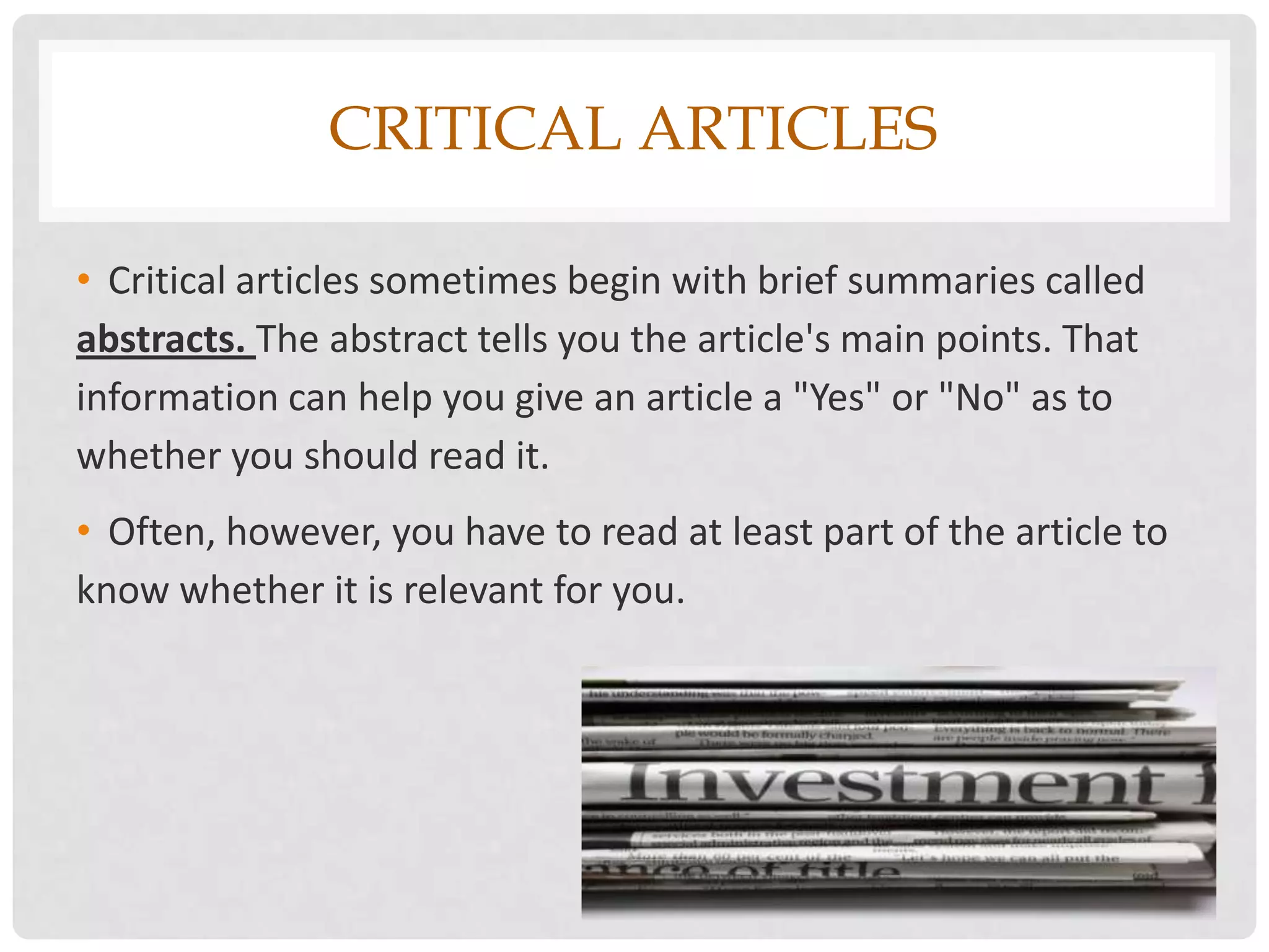 CRITICAL ARTICLES

• Critical articles sometimes begin with brief summaries called
abstracts. The abstract tells you the article's main points. That
information can help you give an article a "Yes" or "No" as to
whether you should read it.
• Often, however, you have to read at least part of the article to
know whether it is relevant for you.
 